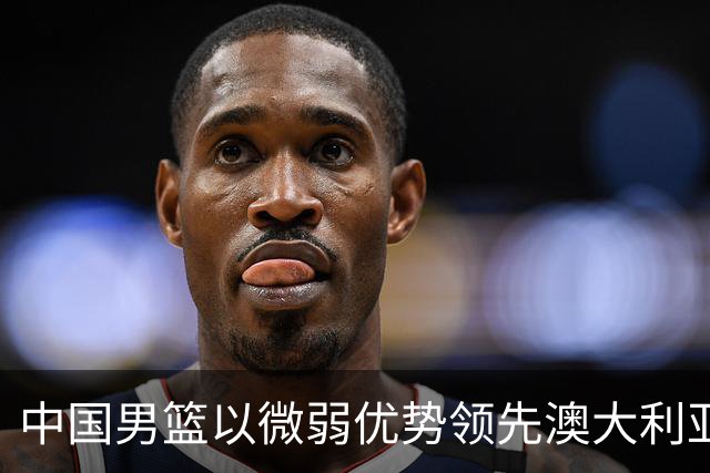 中国男篮以微弱优势领先澳大利亚，球员表现各有千秋